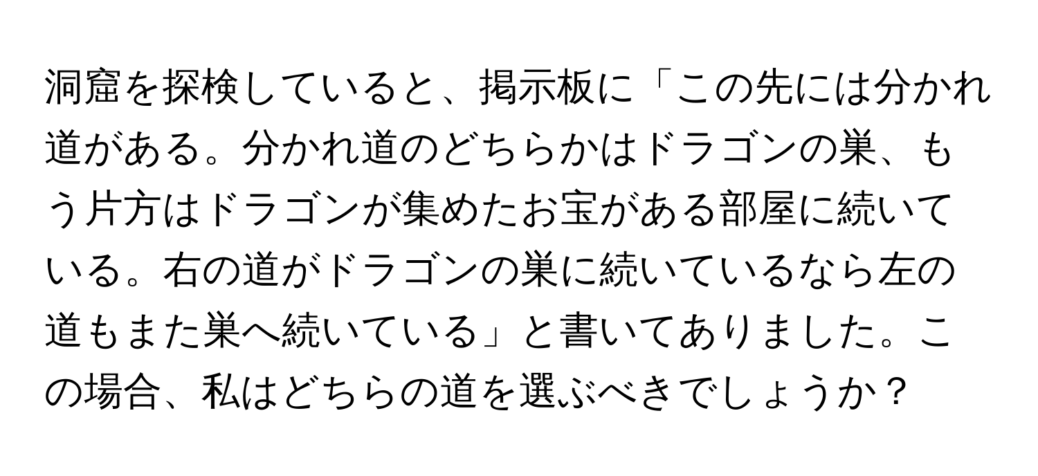 洞窟を探検していると、掲示板に「この先には分かれ道がある。分かれ道のどちらかはドラゴンの巣、もう片方はドラゴンが集めたお宝がある部屋に続いている。右の道がドラゴンの巣に続いているなら左の道もまた巣へ続いている」と書いてありました。この場合、私はどちらの道を選ぶべきでしょうか？