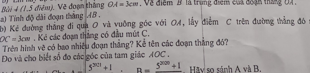 (1.5 điệm). Vẽ đoạn thắng OA=3cm. Về điểm B là trùng điểm của đoạn tháng OA. 
a) Tính độ dài đoạn thắng AB. 
b) Kẻ đường thẳng đi qua O và vuông góc với OA, lấy điểm C trên đường thắng đó
OC=3cm. Kẻ các đoạn thắng có đầu mút C. 
Trên hình về có bao nhiêu đoạn thẳng? Kể tên các đoạn thắng đó? 
Đo và cho biết số đo các góc của tam giác AOC.
5^(2021)+1 R=_ 5^(2020)+1. Hãy so sánh A và B.