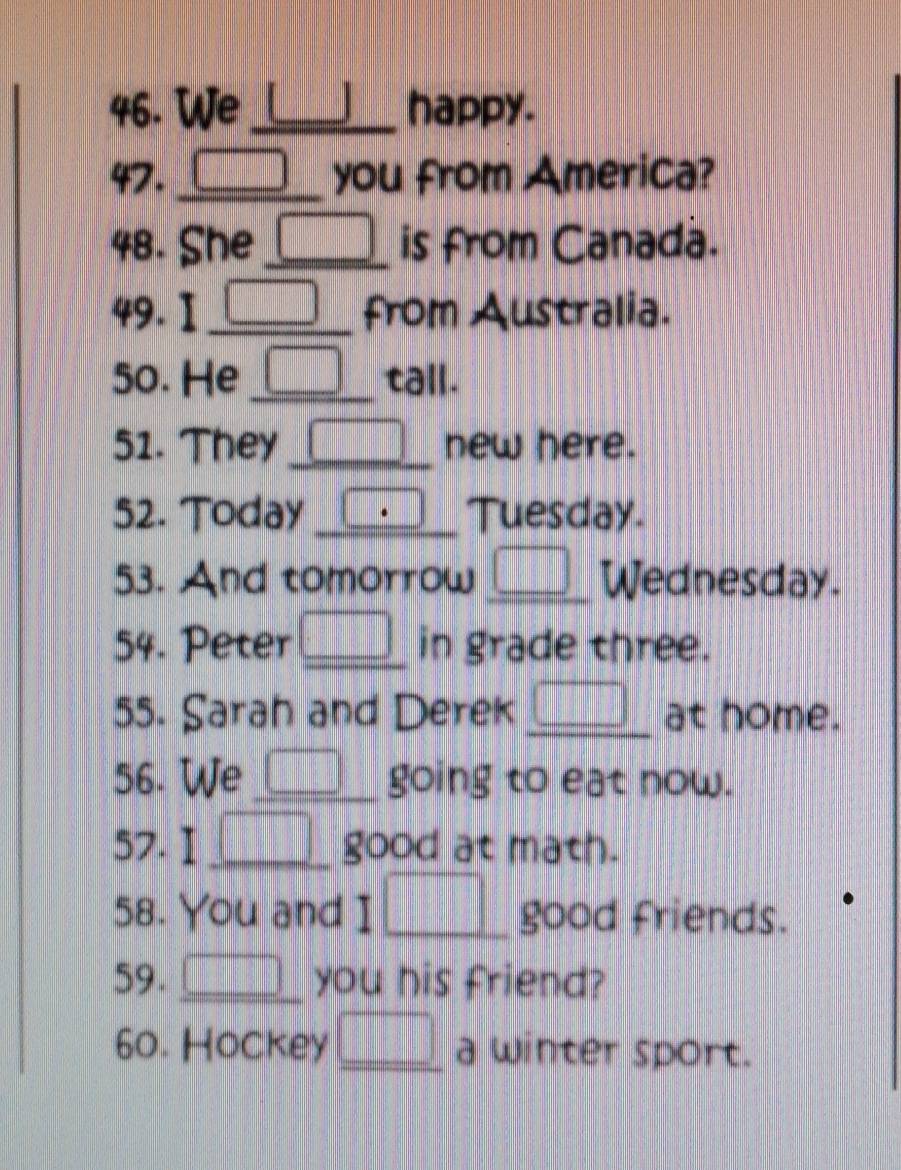 We_ happy. 
47. _you from America? 
48. She _is from Canada. 
49. I_ ... from Australia. 
50. He _ x_□  tall. 
51. They_ new here. 
52. Today _ d=□ Tuesday. 
53. And tomorrow □ _ Wednesday. 
54. Peter □ _ in grade three. 
55. Sarah and Derek _ □ at home. 
56. We _ □ _ going to eat now. 
57. I _ □ good at math. 
58. You and I□ good friends. 
59. _ □  you his friend? 
60. Hockey _ □  a winter sport.