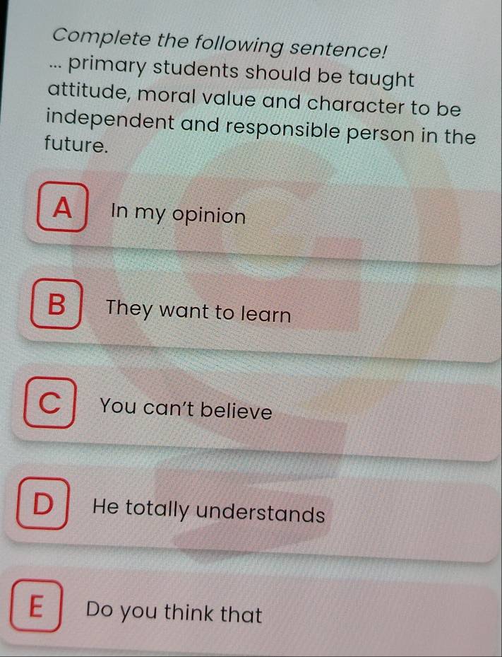 Complete the following sentence!
... primary students should be taught
attitude, moral value and character to be
independent and responsible person in the
future.
A In my opinion
B They want to learn
C You can't believe
D He totally understands
E Do you think that