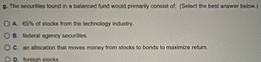 The securities found in a balanced fund would primanly consist of: (Select the best answer below.)
A. 65% of stocks from the technology industry.
B. federal agency securities
C. an allocation that moves money from stocks to bonds to maximize return.
D. foreign stocks