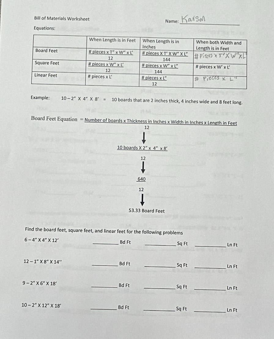 Bill of Materials Worksheet Name:
Equations:
Example: 10-2''* 4''* 8'=10 boards that are 2 inches thick, 4 inches wide and 8 feet long.
Board Feet Equation = Number of boards x Thickness in Inches x Width in Inches x Length in Feet
12
10boards* 2''* 4''* 8'
2
640
12
53.33 Board Feet
Find the board feet, square feet, and linear feet for the following problems
6-4''* 4''* 12'
_Bd Ft _Sq Ft _Ln Ft
12-1''* 8''* 14''
_Bd Ft _Sq Ft _Ln Ft
9-2''* 6''* 18'
_Bd Ft _Sq Ft _Ln Ft
10-2''* 12''* 18'
_Bd Ft _Sq Ft _Ln Ft