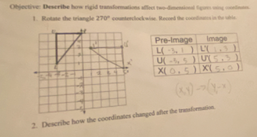 Objective: Describe how rigid transformations affect two-dimensional figures using coordinates. 
1. Rotate the triangle 270° counterclockwise. Record the coordinates in the uble. 
Pre-Image Image
L() 
) 
U( 
2 < )