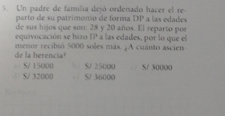 Un padre de familia dejó ordenado hacer el re-
parto de su patrimonio de forma DP a las edades
de sus hijos que son: 28 y 20 años. El reparto por
equivocación se hizo IP a las edades, por lo que el
menor recibió 5000 soles más. ¿A cuánto ascien-
de la herencia?
( S/ 15000 b S/ 25000 S/ 30000
S/ 32000 S/ 36000