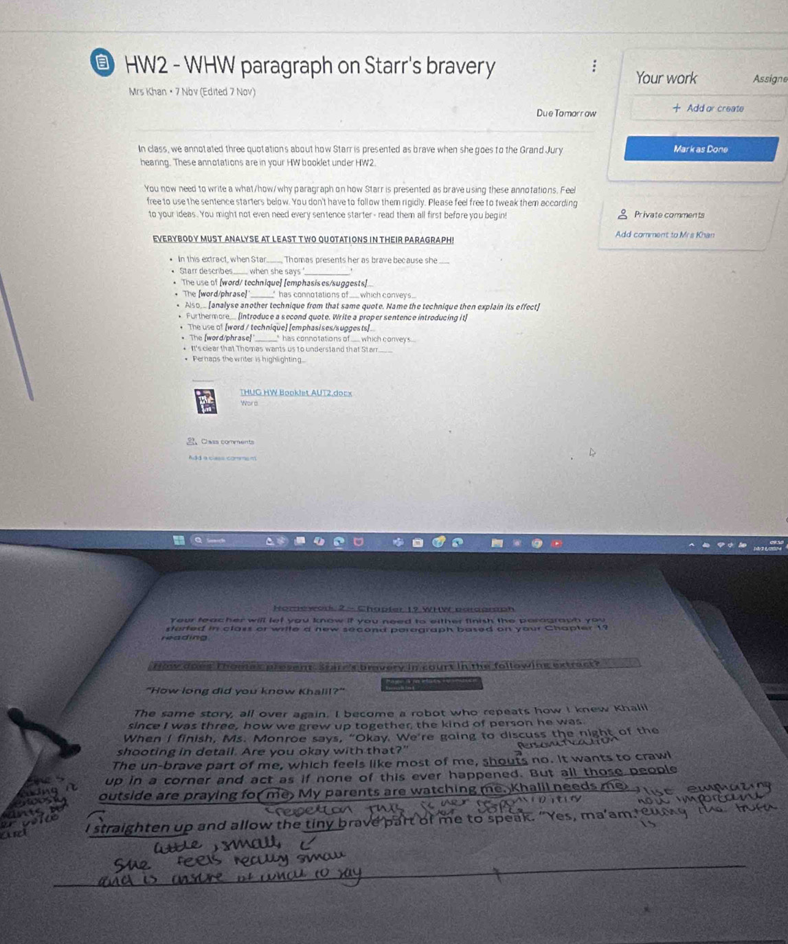  HW2 - WHW paragraph on Starr's bravery Assigne
Your work
Mrs Khan • 7 Nov (Edited 7 Nov)
Due Tomarrow  Add or create
In class, we annotated three quotations about how Starr is presented as brave when she goes to the Grand Jury Mark as Done
hearing. These annotations are in your HW booklet under HW2.
You now need to write a what/how/why paragraph on how Starr is presented as brave using these annotations. Feel
free to use the sentence starters below. You don't have to follow them rigidly. Please feel free to tweak them according
to your ideas . You might not even need every sentence starter- read them all first before you begin! Private comments
EVERYBODY MUST ANALYSE AT LEAST TWO QUOTATIONS IN THEIR PARAGRAPH! Add comment to Mrs Khan
In this extract, when Star Thomas presents her as brave because she
Starr describes when she says _.
The use of [word/ technique] [emphasis es/suggests]...
The [word/phrase] _" has connotations of ___ which conveys...
Also [analyse another technique from that same quote. Name the technique then explain its effect]
Furthermore. introduce a second quote. Write a proper sentence introducing it]
* The use of [word / technique] [emphasises/suggests].
* The [word/phrase) _* has connotations of __ which conveys...
* It's clear that Thomas wants us to understand that Starr.
* Perhaps the writer is highlighting...
THUG HW Booklet AUT2.docx
Word
2 Class comments
Add a cs comme  
  
Home wod 2 - Chapter 19 WHV pargomph
Your teacher will let you know if you need to either finish the paragraph you
started in class or write a new second paragraph based on your Chapter 19
reading
How does Thomas present. Stare's bravery in court in the following extract?
"How long did you know Khalil?"
The same story, all over again. I become a robot who repeats how I knew Khalil
since I was three, how we grew up together, the kind of person he was.
When I finish, Ms. Monroe says, “Okay. We're going to discuss the night of the
shooting in detail. Are you okay with that?"
The un-brave part of me, which feels like most of me, shouts no. It wants to crawl
up in a corner and act as if none of this ever happened. But all those people
outside are praying for me My parents are watching me. Khalil need
I straighten up and allow the tiny brav rt of me to speak.