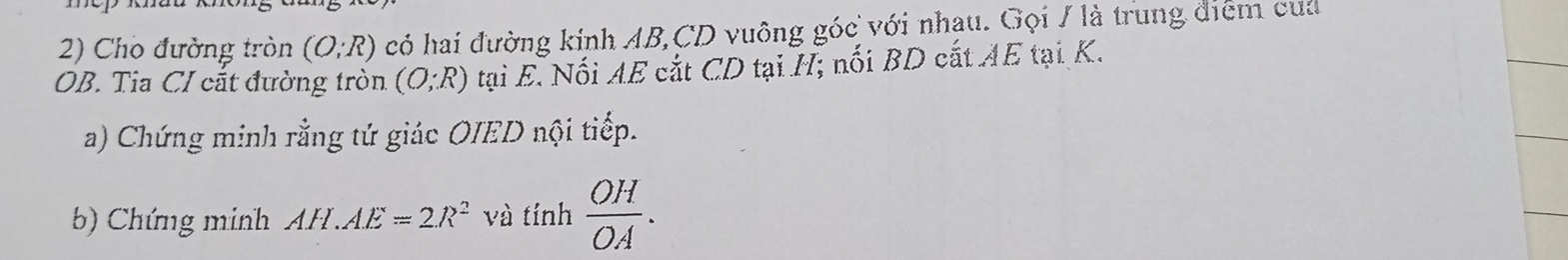 Cho đường tròn (O;R) có hai đường kinh AB, CD vuông góc với nhau. Gọi / là trung điểm của 
OB. Tia CI cắt đường tròn (O;R) tại E. Nối AE cắt CD tại H; nối BD cắt AE tại K. 
a) Chứng minh rằng tứ giác OIED nội tiếp. 
b) Chứng minh AH.AE=2R^2 và tính  OH/OA .