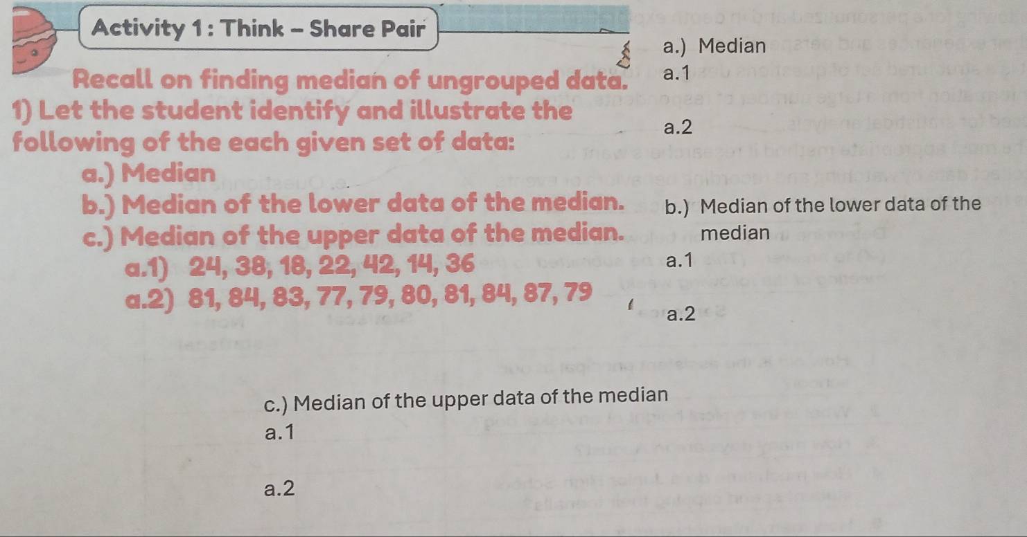 Activity 1 : Think - Share Pair
a.) Median
Recall on finding median of ungrouped data. a.1
1) Let the student identify and illustrate the
a.2
following of the each given set of data:
a.) Median
b.) Median of the lower data of the median. b.) Median of the lower data of the
c.) Median of the upper data of the median. median
a.1) 24, 38, 18, 22, 42, 14, 36 a. 1
a.2) 81, 84, 83, 77, 79, 80, 81, 84, 87, 79
a. 2
c.) Median of the upper data of the median
a. 1
a. 2