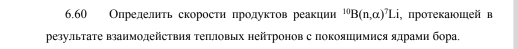 6.60 Олределнτь скоросτη πродуκτов реаκции ^10B(n,alpha )^7Li , протеκаюшей в 
резулπьтаΤе взаимодействия Τеπловых нейтронов с покояинмися ядрамн бора,