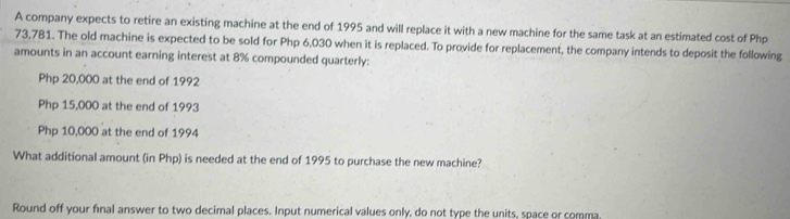 A company expects to retire an existing machine at the end of 1995 and will replace it with a new machine for the same task at an estimated cost of Php
73,781. The old machine is expected to be sold for Php 6,030 when it is replaced. To provide for replacement, the company intends to deposit the following 
amounts in an account earning interest at 8% compounded quarterly:
Php 20,000 at the end of 1992
Php 15,000 at the end of 1993
Php 10,000 at the end of 1994 
What additional amount (in Php) is needed at the end of 1995 to purchase the new machine? 
Round off your final answer to two decimal places. Input numerical values only, do not type the units, space or comma,