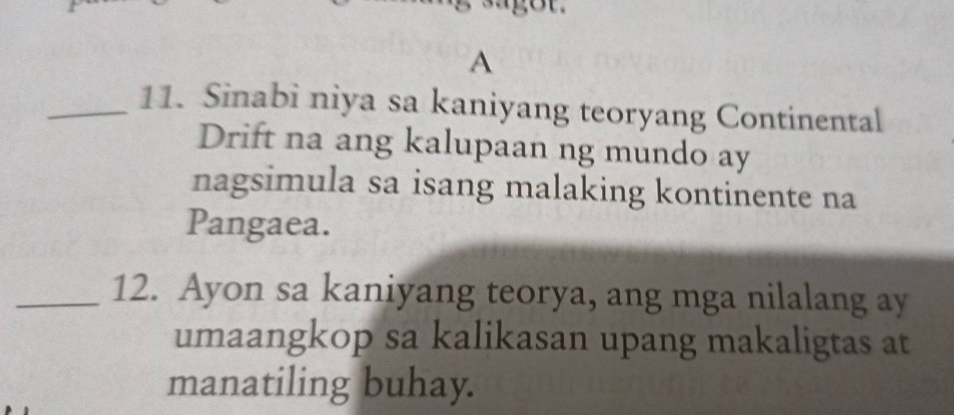 A 
_11. Sinabi niya sa kaniyang teoryang Continental 
Drift na ang kalupaan ng mundo ay 
nagsimula sa isang malaking kontinente na 
Pangaea. 
_12. Ayon sa kaniyang teorya, ang mga nilalang ay 
umaangkop sa kalikasan upang makaligtas at 
manatiling buhay.