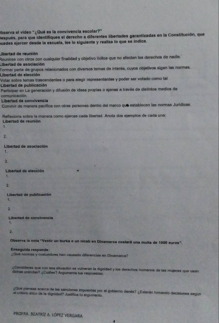 Observa el video '¿Qué es la convivencia escolar?'
Después, para que identifiques el derecho a diferentes libertades garantizadas en la Constitución, que
puedes ejercer desde la escuela, lee lo siguiente y realiza lo que se índica.
Libertad de reunión
Reunirse con otros con cualquier finalidad y objetivo lícitos que no afecten los derechos de nadie.
Libertad de asociación
Formar parte de grupos relacionados con diversos temas de interés, cuyos objetivos sigan las normas.
Libertad de elección
Votar sobre temas trascendentes o para elegir representantes y poder ser votado como tal
Libertad de publicación
Participar en La generación y difusión de ideas propias o ajenas a través de distintos medios de
comunicación
Libertad de convivencia
Convivir de manera pacífica con otras personas dentro del marco que establecen las normas Jurídicas.
Reflexiona sobre la manera como ejerces cada libertad. Anota dos ejemplos de cada una:
Libertad de reunión
1.
2.
Libertad de asociación
1.
2.
Libertad de elección
1.
2.
Libertad de publicación
1.
2.
Libertad de convivencía
1.
2.
Observa la nota ''Vestír un burka o un nicab en Dinamarca costará una multa de 1000 euros''.
Enseguida responde:
¿Qué normas y costumbres han causado diferencias en Dinamarca?
¿Consideras que con esa situación se vulneran la dignidad y los derechos humanos de las mujeres que usan
dichas prendas? ¿Cuáles? Argumenta tus respuestas
¿Que piensas acerca de las sanciones impuestas por el gobierno danés? ¿Estarán tomando decisiones según
el criterio ético de la dignidad? Justífica tu argumento.
prOFrA. BEATRÍZ A. LÓPEZ VERGARA