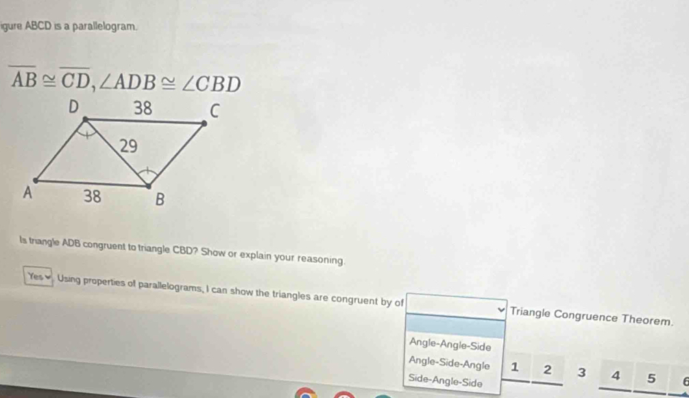 igure ABCD is a parallelogram.
overline AB≌ overline CD, ∠ ADB≌ ∠ CBD
ls triangle ADB congruent to triangle CBD? Show or explain your reasoning.
Yes≌ Using properties of parallelograms, I can show the triangles are congruent by of Triangle Congruence Theorem.
Angle-Angle-Side
Angle-Side-Angle 1 2 3 4 5
Side-Angle-Side