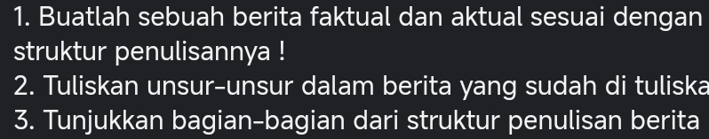 Buatlah sebuah berita faktual dan aktual sesuai dengan 
struktur penulisannya ! 
2. Tuliskan unsur-unsur dalam berita yang sudah di tuliska 
3. Tunjukkan bagian-bagian dari struktur penulisan berita