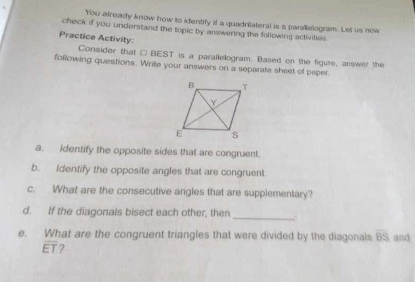 You already know how to identify if a quadrilateral is a parallelogram. Let us now 
check if you understand the topic by answering the following activities 
Practice Activity: 
Consider that □ BEST is a parallelogram. Based on the figure, answer the 
following questions. Write your answers on a separate sheet of paper. 
a. Identify the opposite sides that are congruent. 
b. Identify the opposite angles that are congruent. 
c. What are the consecutive angles that are supplementary? 
d. If the diagonals bisect each other, then _.. 
e. What are the congruent triangles that were divided by the diagonals overline BS and
overline ET ?