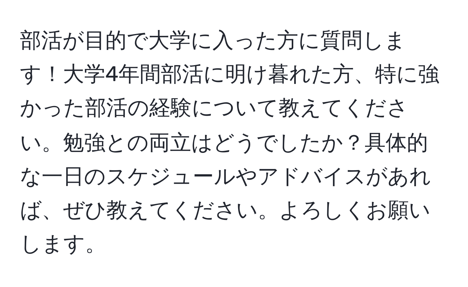 部活が目的で大学に入った方に質問します！大学4年間部活に明け暮れた方、特に強かった部活の経験について教えてください。勉強との両立はどうでしたか？具体的な一日のスケジュールやアドバイスがあれば、ぜひ教えてください。よろしくお願いします。