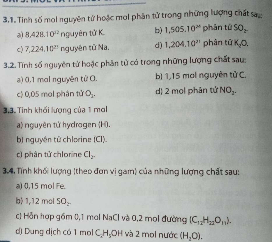 Tính số mol nguyên tử hoặc mol phân tử trong những lượng chất sau; 
b) 1,505.10^(24)
a) 8,428.10^(22) nguyên tử K. phân tử SO_2. 
d) 1,204.10^(21)
c) 7,224.10^(23) nguyên tử Na. phân tử K_2O. 
3.2. Tính số nguyên tử hoặc phân tử có trong những lượng chất sau: 
a) 0,1 mol nguyên tử O. b) 1,15 mol nguyên tử C. 
c) 0,05 mol phân tử O_2. d) 2 mol phân tử NO_2. 
3.3. Tính khối lượng của 1 mol 
a) nguyên tử hydrogen (H). 
b) nguyên tử chlorine (Cl). 
c) phân tử chlorine Cl_2. 
3.4. Tính khối lượng (theo đơn vị gam) của những lượng chất sau: 
a) 0,15 mol Fe. 
b) 1,12 mol SO_2. 
c) Hỗn hợp gồm 0,1 mol NaCl và 0,2 mol đường (C_12H_22O_11). 
d) Dung dịch có 1 mol C_2H_5OH và 2 mol nước (H_2O).