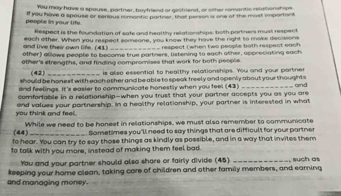 You may have a spouse, partner, boyfriend or girlfriend, or other romantic relationships. 
If you have a spouse or serious romantic partner, that person is one of the most important 
people in your life. 
Respect is the foundation of safe and healthy relationships: both partners must respect 
each other. When you respect someone, you know they have the right to make decisions 
and live their own life. (41) _respect (when two people both respect each 
ther) allows people to become true partners, listening to each other, appreciating each 
other's strengths, and finding compromises that work for both people. 
(42) _is also essential to healthy relationships. You and your partner 
should be honest with each other and be able to speak freely and openly about your thoughts 
and feelings. It's easier to communicate honestly when you feel (43) _and 
comfortable in a relationship—when you trust that your partner accepts you as you are 
and values your partnership. In a healthy relationship, your partner is interested in what 
you think and feel. 
While we need to be honest in relationships, we must also remember to communicate 
(44) _Sometimes you'll need to say things that are difficult for your partner 
to hear. You can try to say those things as kindly as possible, and in a way that invites them 
to talk with you more, instead of making them feel bad. 
You and your partner should also share or fairly divide (45) _, such as 
keeping your home clean, taking care of children and other family members, and earning 
and managing money.