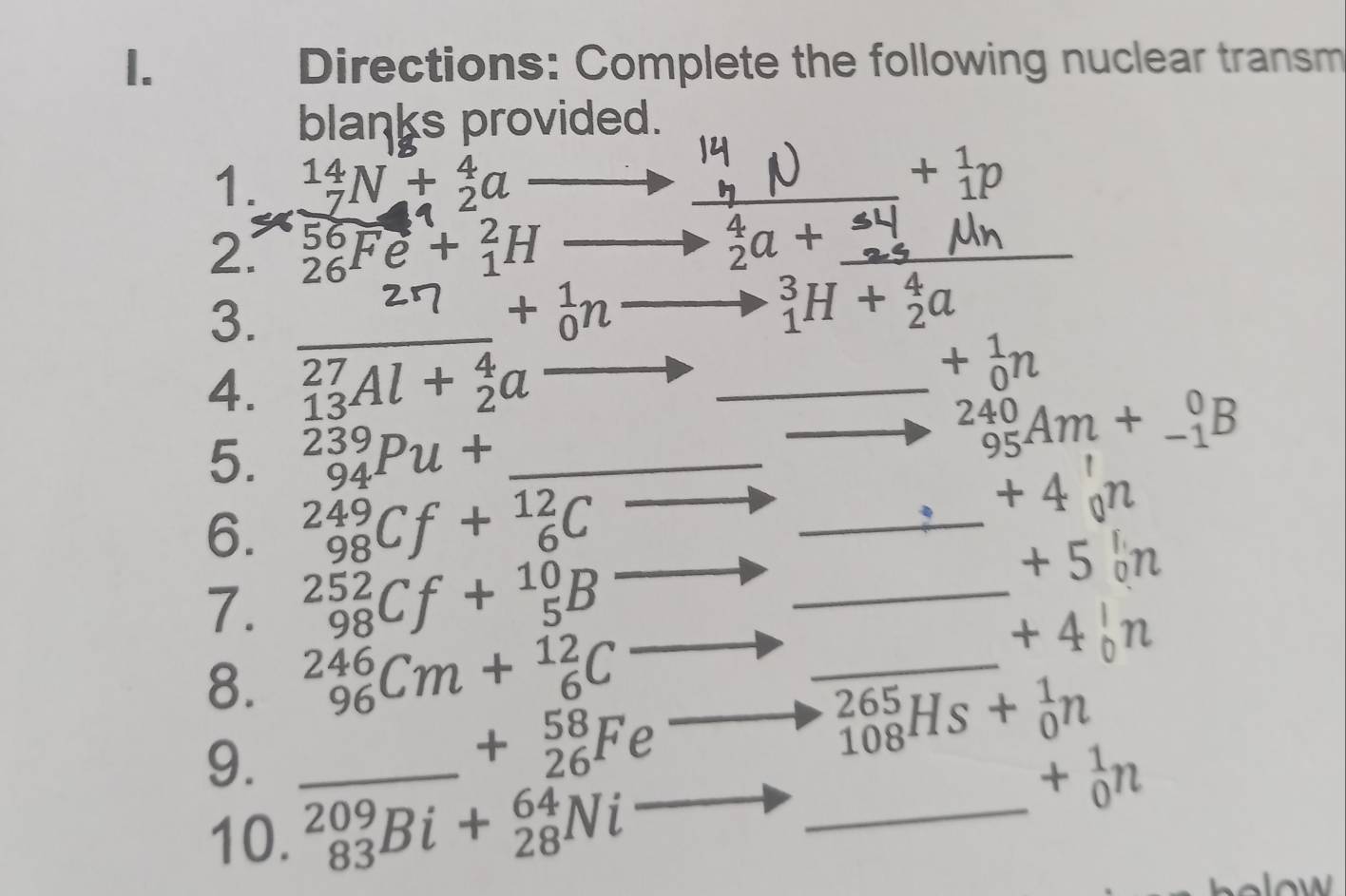 Directions: Complete the following nuclear transm 
blanks provided. 
1. _7^((14)N+_2^4a
+_1^1p
2. _(26)^(56)Fe+_1^2H to ^4)_2a+
3. 
_ □  +_0^(1nto _1^3H+_2^4a
4. _(13)^(27)Al+_2^4a _
+_0^1n
5. _(94)^(239)Pu+ _ )
_
_(95)^(240)Am+_(-1)^0B
6. _(98)^(249)Cf+_6^((12)C
_
+4_0)n
7. _(98)^(252)Cf+_5^(10)B _
+50n
8. _(96)^(246)Cm+_6^(12)C
_ 
1
_(108)^(265)Hs+_0^1n
9._
+_(26)^(58)Fe
10. _(83)^(209)Bi+_(28)^(64)Ni _
+_0^1n
holow