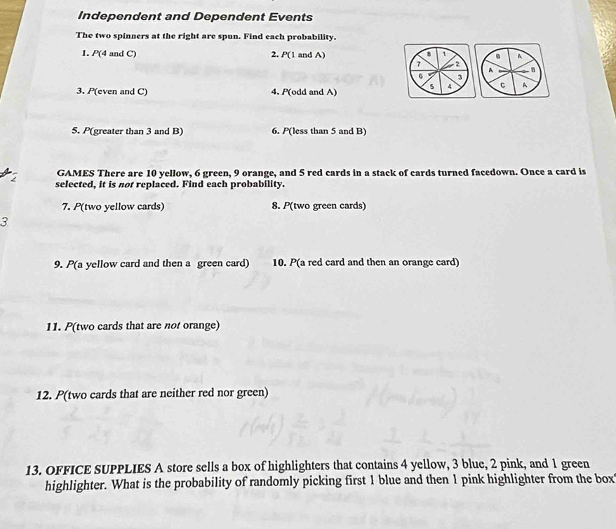 Independent and Dependent Events 
The two spinners at the right are spun. Find each probability. 
1. P(4 and C) 2. P(1 and A) 8 1 B A 
7 2 . B
A
6 3
4 C A
3. P(even and C) 4. P(odd and A) 
5. P(greater than 3 and B) 6. P(less than 5 and B) 
GAMES There are 10 yellow, 6 green, 9 orange, and 5 red cards in a stack of cards turned facedown. Once a card is
2 selected, it is not replaced. Find each probability. 
7. P(two yellow cards) 8. P(two green cards) 
3 
9. P(a yellow card and then a green card) 10. P(a red card and then an orange card) 
11. P(two cards that are not orange) 
12. P(two cards that are neither red nor green) 
13. OFFICE SUPPLIES A store sells a box of highlighters that contains 4 yellow, 3 blue, 2 pink, and 1 green 
highlighter. What is the probability of randomly picking first 1 blue and then 1 pink highlighter from the box