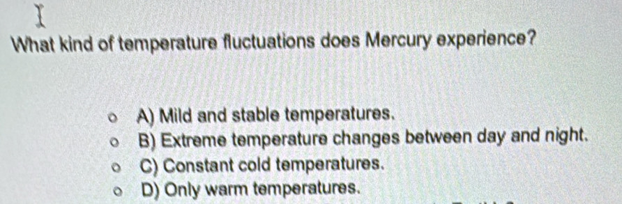 What kind of temperature fluctuations does Mercury experience?
A) Mild and stable temperatures.
B) Extreme temperature changes between day and night.
C) Constant cold temperatures.
D) Only warm temperatures.