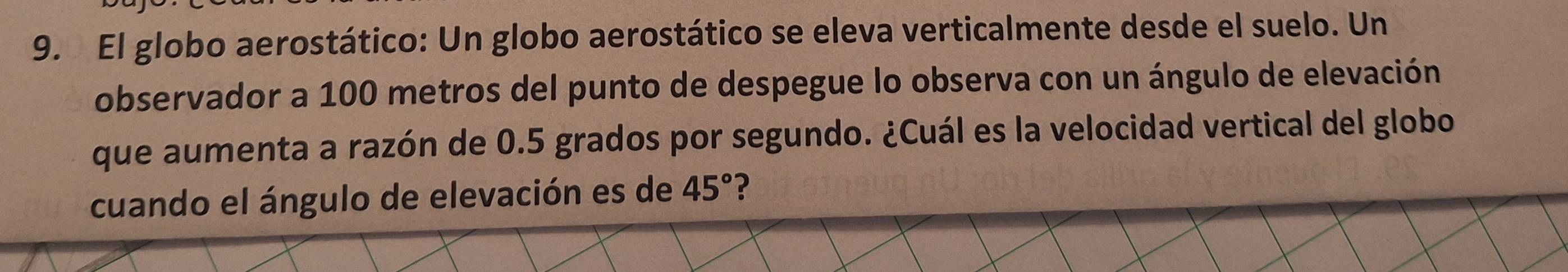 El globo aerostático: Un globo aerostático se eleva verticalmente desde el suelo. Un 
observador a 100 metros del punto de despegue lo observa con un ángulo de elevación 
que aumenta a razón de 0.5 grados por segundo. ¿Cuál es la velocidad vertical del globo 
cuando el ángulo de elevación es de 45° ?