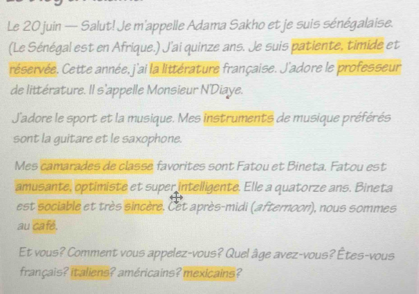 Le 20 juin — Salut! Je m'appelle Adama Sakho et je suis sénégalaise. 
(Le Sénégal est en Afrique.) J'ai quinze ans. Je suis patiente, timide et 
réservée. Cette année, j'ai la littérature française. J'adore le professeur 
de littérature. Il s'appelle Monsieur N'Diaye. 
J'adore le sport et la musique. Mes instruments de musique préférés 
sont la guitare et le saxophone. 
Mes camarades de classe favorites sont Fatou et Bineta. Fatou est 
amusante, optimiste et super intelligente. Elle a quatorze ans. Bineta 
est sociable et très sincère. Cet après-midi (afternoon), nous sommes 
au café. 
Et vous? Comment vous appelez-vous? Quel âge avez-vous? Étes-vous 
français? italiens? américains? mexicains?