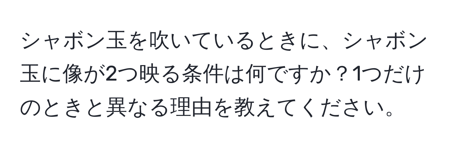 シャボン玉を吹いているときに、シャボン玉に像が2つ映る条件は何ですか？1つだけのときと異なる理由を教えてください。