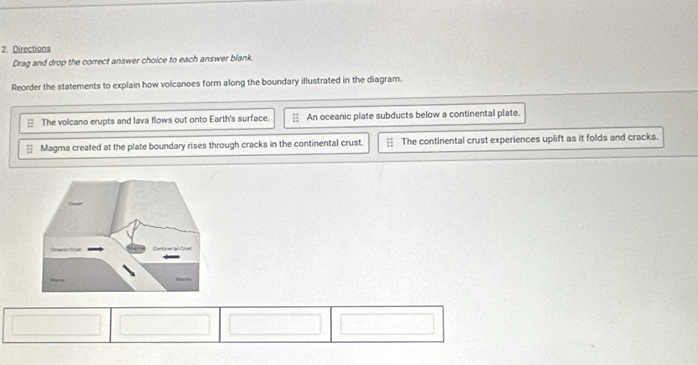 Directions
Drag and drop the correct answer choice to each answer blank.
Reorder the statements to explain how volcanoes form along the boundary illustrated in the diagram.
: The volcano erupts and lava flows out onto Earth's surface. An oceanic plate subducts below a continental plate.
Magma created at the plate boundary rises through cracks in the continental crust. The continental crust experiences uplift as it folds and cracks.