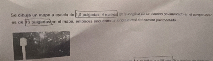 Se dibuja un mapa a escala de 1,5 pulgadas: 4 metros) Sí la longitud de un camino pavimentado en el parque local 
es de 16 pulgadas en el mapa, entonces encuentre la longitud real del camino pavimentado