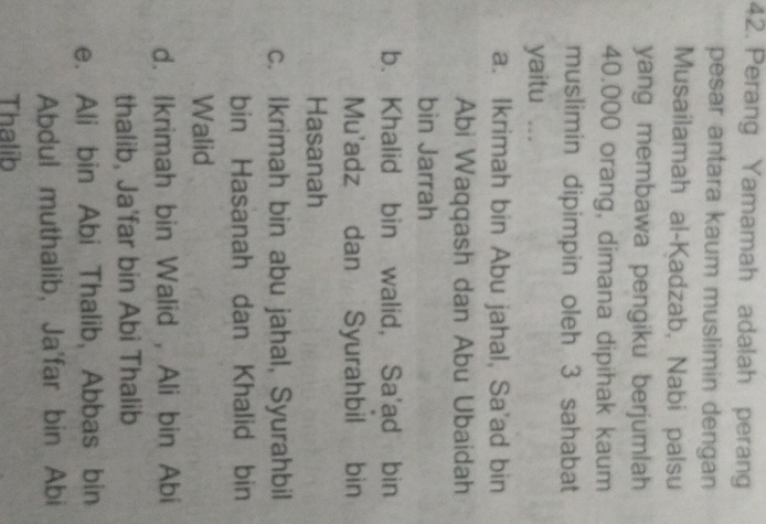 Perang Yamamah adalah perang
pesar antara kaum muslimin dengan
Musailamah al-Kadzab, Nabi palsu
yang membawa pengiku berjumlah
40.000 orang, dimana dipihak kaum
muslimin dipimpin oleh 3 sahabat
yaitu ...
a. Ikrimah bin Abu jahal, Sa'ad bin
Abi Waqqash dan Abu Ubaidah
bin Jarrah
b. Khalid bin walid, Sa'ad bin
Mu'adz dan Syurahbil bin
Hasanah
c. Ikrimah bin abu jahal, Syurahbil
bin Hasanah dan Khalid bin
Walid
d. Ikrimah bin Walid , Ali bin Abi
thalib, Ja'far bin Abi Thalib
e. Ali bin Abi Thalib, Abbas bin
Abdul muthalib, Ja'far bin Abi
Thalib