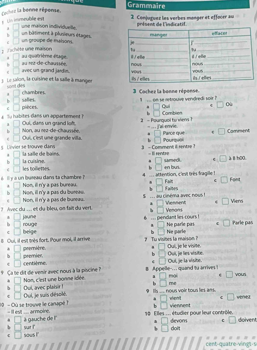 Grammaire
Cochez la bonne réponse.
1 Un immeuble est
2 Conjuguez les verbes manger et effacer au
4 □ une maison individuelle. présent de l'indicatif.
b □ un bâtiment à plusieurs étages.
C □ un groupe de maisons.
2 J'achète une maison
a □ au quatrième étage.
b □ au rez-de-chaussée.
C □ avec un grand jardin. 
3 Le salon, la cuisine et la salle à manger 
sont des
a □ chambres.  3 Cochez la bonne réponse.
b □ salles.
1 .. on se retrouve vendredi soir ?
C □ pièces. a □ Qui C □ Où
4 Tu habites dans un appartement ?
b □ Combien
4 □ Oui, dans un grand loft. 2 - Pourquoi tu viens ?
b □ Non, au rez-de-chaussée. - . . j’ai envie.
a □ Parce que C Comment
C □ Oui, c'est une grande villa.
b □ Pourquoi
5 L'évier se trouve dans 3 - Comment il rentre ?
a □ la salle de bains. - Il rentre
b □ la cuisine. a □ samedi. c à 8 h00.
b □
C □ les toilettes. en bus.
6 ll y a un bureau dans ta chambre ? 4 .. attention, c'est très fragile !
a □ Fait C... Font
a □ Non, il n'y a pas bureau.
b □ Faites
b □ Non, il n'y a pas du bureau.
5
C □ Non, il n'y a pas de bureau.  au cinéma avec nous ! Viens
a □ Viennent C
7 Avec du … et du bleu, on fait du vert. Venons
b □
a □ jaune
6 ... pendant les cours !
b □ rouge a □ Ne parle pas C Parle pas
C □ beige b □ Ne parle
8 Oui, il est très fort. Pour moi, il arrive 7 Tu visites la maison ?
a □ première. a □ Oui, je le visite.
b
b □ premier. □ Oui, je les visite.
C □
C □ centième. Oui, je la visite.
9 Ça te dit de venir avec nous à la piscine ? 8 Appelle-... quand tu arrives !
a □
C □
a □ Non, c'est une bonne idée. moi vous
b
b □ Oui, avec plaisir ! □ me
C □ Oui, je suis désolé. 9 Ils .. . nous voir tous les ans.
a □ vient c □ venez
10 - Où se trouve le canapé ? viennent
b □
- Il est ... armoire.
10 Elles ... étudier pour leur contrôle.
a □ à gauche de l' devons C □ doivent
a □
b □ sur l' doit
b □
C □ sous l’
cent-quatre-vingt-s