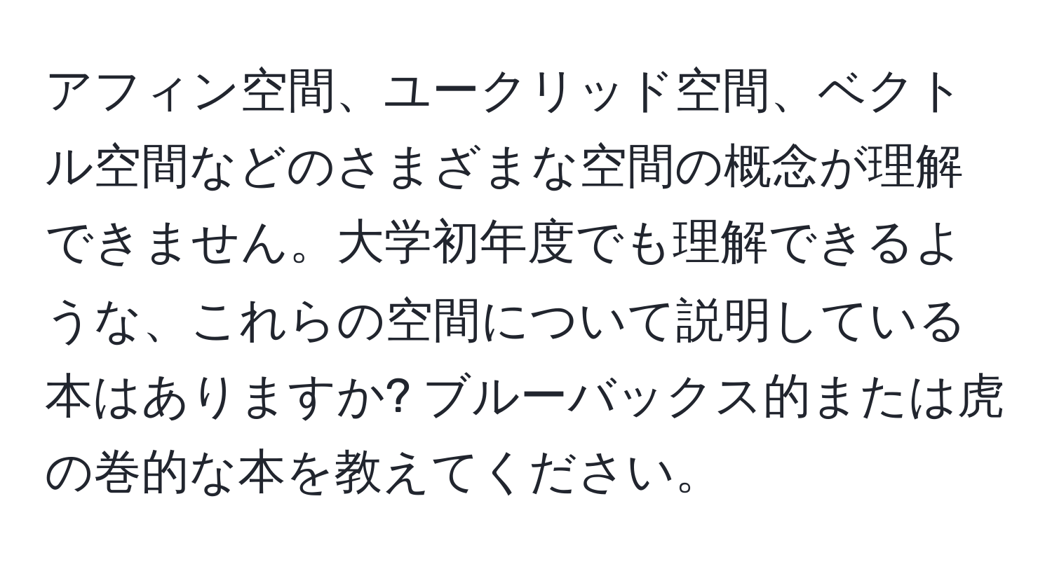 アフィン空間、ユークリッド空間、ベクトル空間などのさまざまな空間の概念が理解できません。大学初年度でも理解できるような、これらの空間について説明している本はありますか? ブルーバックス的または虎の巻的な本を教えてください。