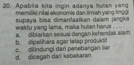 Apabila kita ingin adanya hutan yang
memiliki nilai ekonomis dan ilmiah yang tinggi
supaya bisa dimanfaatkan dalam jangka
waktu yang lama, maka hutan harus . . . .
a. dibiarkan sesuai dengan kehendak alam
b. dipelihara agar tetap produktif
c. dilindungi dari penebangan liar
d. dicegah dari kebakaran