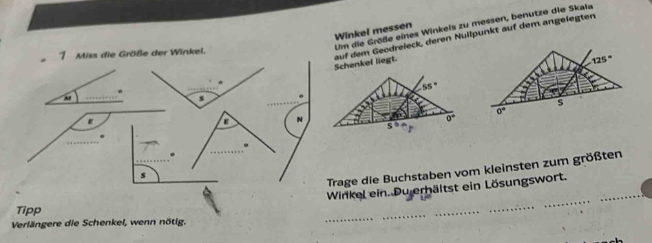 Um die Größe eines Winkels zu messen, benutze die Skala
Winkel messen
. auf dem Geodreieck, deren Nullpunkt auf dem angelegten
1 Miss die Größe der Winkel.
Schenkel liegt.
.
M
s
.
a N
Trage die Buchstaben vom kleinsten zum größten
s
Winkel ein. Du erhältst ein Lösungswort.
Tipp
Verlängere die Schenkel, wenn nötig.