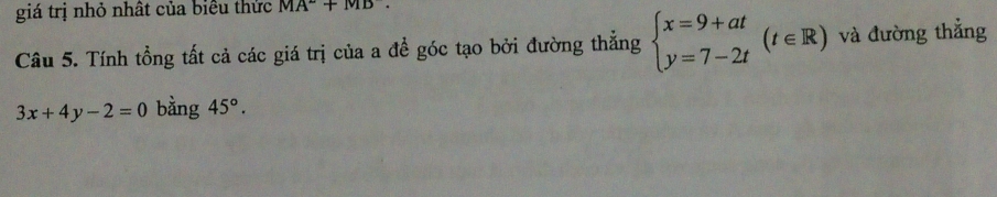 giá trị nhỏ nhất của biểu thức MA°+MD. 
Câu 5. Tính tổng tất cả các giá trị của a để góc tạo bởi đường thẳng beginarrayl x=9+at y=7-2tendarray.  (t∈ R) và đường thắng
3x+4y-2=0 bằng 45°.