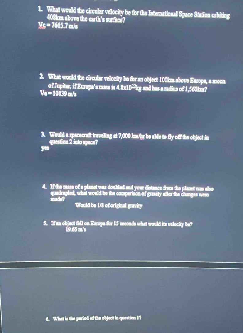 What would the circular velocity be for the International Space Station orbiting
408km above the earth's surface?
V_C=7665.7m/s
2. What would the circular velocity be for an object 100km above Europa, a moon
of Jupiter, if Europa’s mass is 4.8* 10^(22) kg and has a radius of 1,560km?
Ve=10839m/s
3. Would a spacecraft traveling at 7,000 km/hr be able to fly off the object in
question 2 into space?
yes
4. If the mass of a planet was doubled and your distance from the planet was also
quadrupled, what would be the comparison of gravity after the changes were
made?
Would be 1/8 of original gravity
5. If an object fell on Europa for 15 seconds what would its velocity be?
19.65 m/s
6. What is the period of the object in question 1?