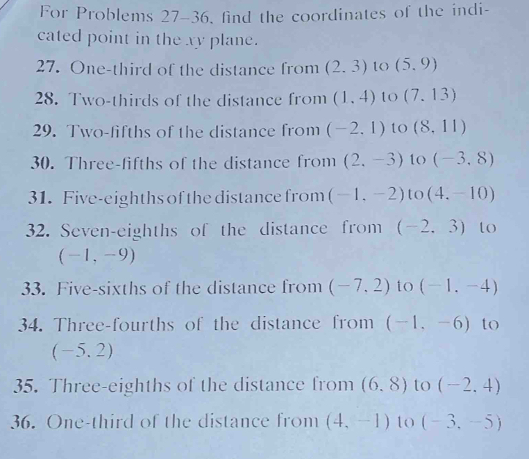 For Problems 27-36, find the coordinates of the indi- 
cated point in the xy plane. 
27. One-third of the distance from (2.3) to (5,9)
28. Two-thirds of the distance from (1,4) to (7.13)
29. Two-fifths of the distance from (-2,1) to (8,11)
30. Three-fifths of the distance from (2,-3) to (-3,8)
31. Five-eighths of the distance from (-1,-2) to (4,-10)
32. Seven-eighths of the distance from (-2,3) to
(-1,-9)
33. Five-sixths of the distance from (-7,2) to (-1,-4)
34. Three-fourths of the distance from (-1,-6) to
( -5.2)
35. Three-eighths of the distance from (6,8) to (-2,4)
36. One-third of the distance from (4,-1) to (-3,-5)