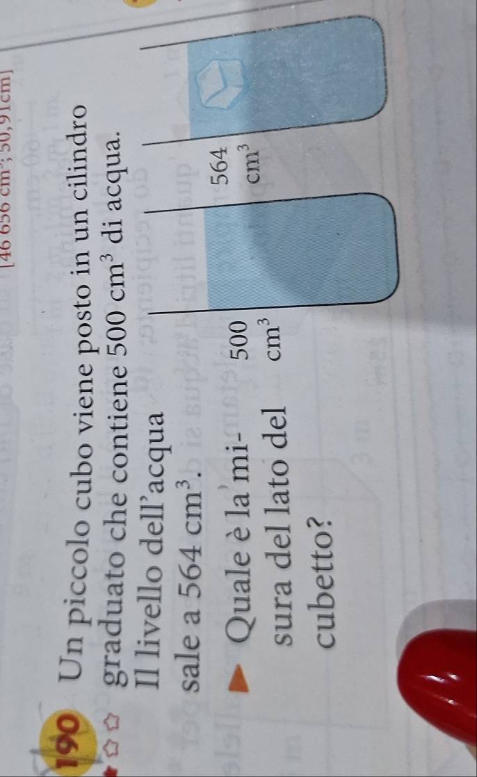 46656cm; 50, 91cmJ
190 Un piccolo cubo viene posto in un cilindro
graduato che contiene 500cm^3 di acqua.
Il livello dell’acqua
sale a 564cm^3.
Quale è la mi- 500
sura del lato del cm^3
cubetto?