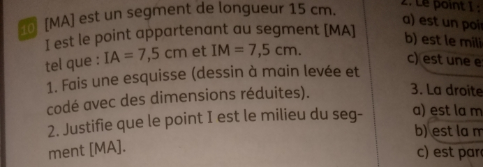 10 [ MA ] est un segment de longueur 15 cm. 2. Le point 1 :
a) est un poir
I est le point appartenant au segment [ MA ]
b) est le mili
tel que : IA=7,5cm et IM=7,5cm. 
c) est une e
1. Fais une esquisse (dessin à main levée et
codé avec des dimensions réduites).
3. La droite
2. Justifie que le point I est le milieu du seg-
a) est la m
b) est la m
ment [ MA ].
c) est par