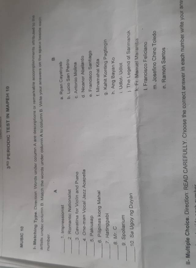 3^(RD) PERIODIC TEST IN MAPEH 10
MUSIC 10
l- Matching Type. Direction: Words under column A are descriptions or remarkable accomplishments attributed to the
artists under column B. Match the words under column A to column B. Write your answers on the space beside each
number.
A
B
_1. Impressionist a. Ryan Cayabyab
_2. Romantic Nationalist b. Lucio San Pedro
_
3. Cavatina for Violin and Piano c. Antonio Molina
_
4. One-man Vocal Jazz Acapella d. Nicanor Abelardo
_
5. Pakiusap e. Francisco Santiago
_
6. Pilipinas kong Mahal f. Minamahal Kita
_7. Hatinggabi g. Kahit Konting Pagtingin
_
8. Mr. C h. Ang Bayan Ko
i. Udlot- Udlot
_9. Spoliarium
_
10. Sa Ugoy ng Duyan j. The Legend of Sarimanok
k. Fr. Manuel Maramba
I. Francisco Feliciano
m. Josefino Chino Toledo
n. Ramon Santos
II- Multiple Choice. Direction: READ CAREFULLY. Choose the correct answer in each number write your ans