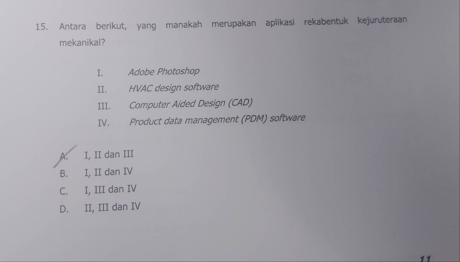 Antara berikut, yang manakah merupakan aplikasi rekabentuk kejuruteraan
mekanikal?
I. Adobe Photoshop
II. HVAC design software
III. Computer Aided Design (CAD)
IV. Product data management (PDM) software
A. I, II dan III
B. I, II dan IV
C. I, III dan IV
D. II, III dan IV
11