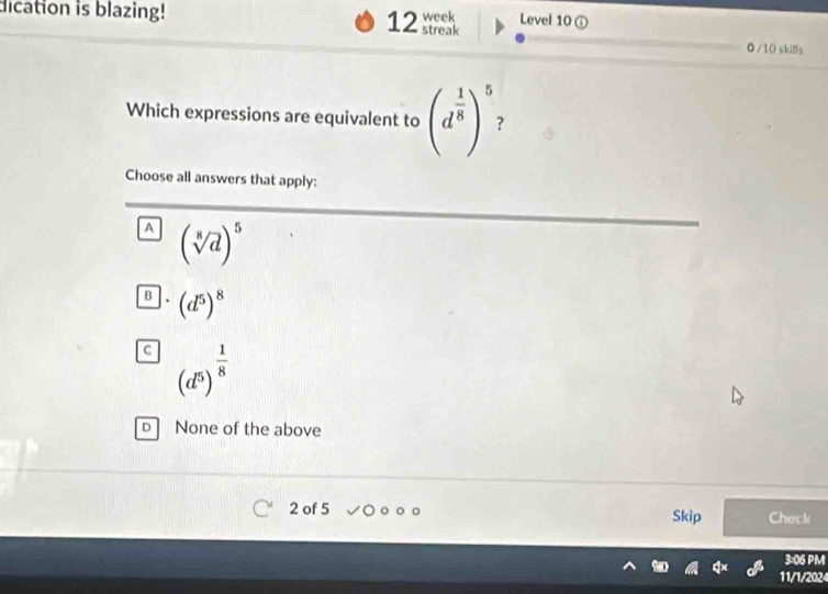 dication is blazing! 12 streak week Level 10 ①
◎ /1( skifls
Which expressions are equivalent to (d^(frac 1)8)^5 ?
Choose all answers that apply:
A (sqrt[8](d))^5
B (d^5)^8
C (d^5)^ 1/8 
D None of the above
2 of 5 Skip Check
3:06 PM
11/1/2024