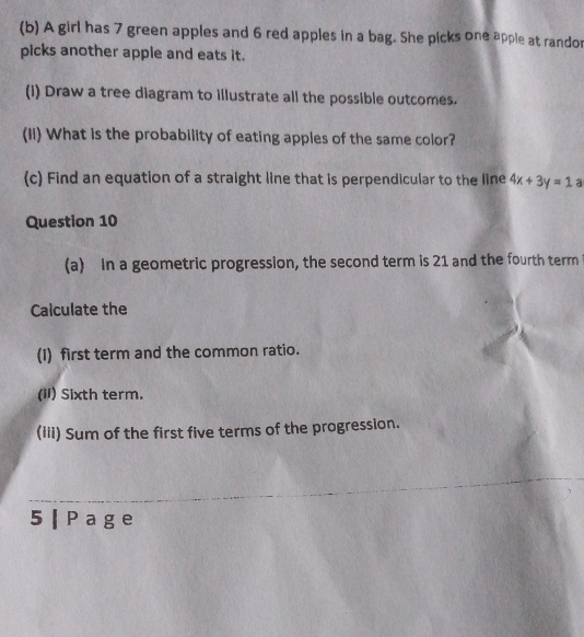 A girl has 7 green apples and 6 red apples in a bag. She picks one apple at randor 
picks another apple and eats it. 
(i) Draw a tree diagram to illustrate all the possible outcomes. 
(Ii) What is the probability of eating apples of the same color? 
(c Find an equation of a straight line that is perpendicular to the line 4x+3y=1 a 
Question 10 
(a) In a geometric progression, the second term is 21 and the fourth term 
Calculate the 
(1) first term and the common ratio. 
(ii) Sixth term. 
(iii) Sum of the first five terms of the progression. 
5 |Page