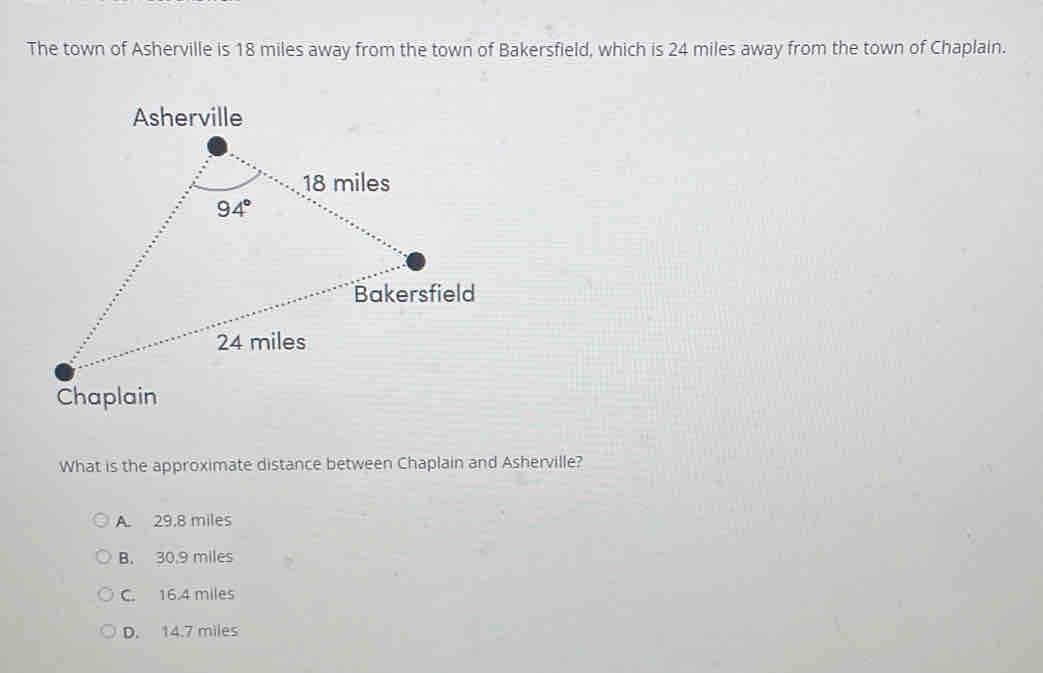 The town of Asherville is 18 miles away from the town of Bakersfield, which is 24 miles away from the town of Chaplain.
What is the approximate distance between Chaplain and Asherville?
A. 29,8 miles
B. 30.9 miles
C. 16.4 miles
D. 14.7 miles