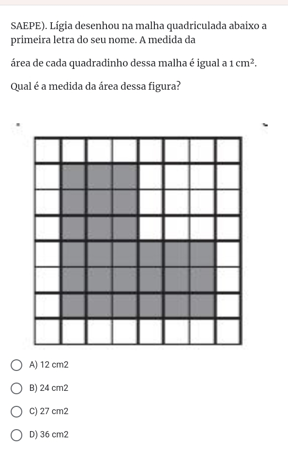 SAEPE). Lígia desenhou na malha quadriculada abaixo a
primeira letra do seu nome. A medida da
área de cada quadradinho dessa malha é igual a 1cm^2. 
Qual é a medida da área dessa figura?
A) 12 cm2
B) 24 cm2
C) 27 cm2
D) 36 cm2