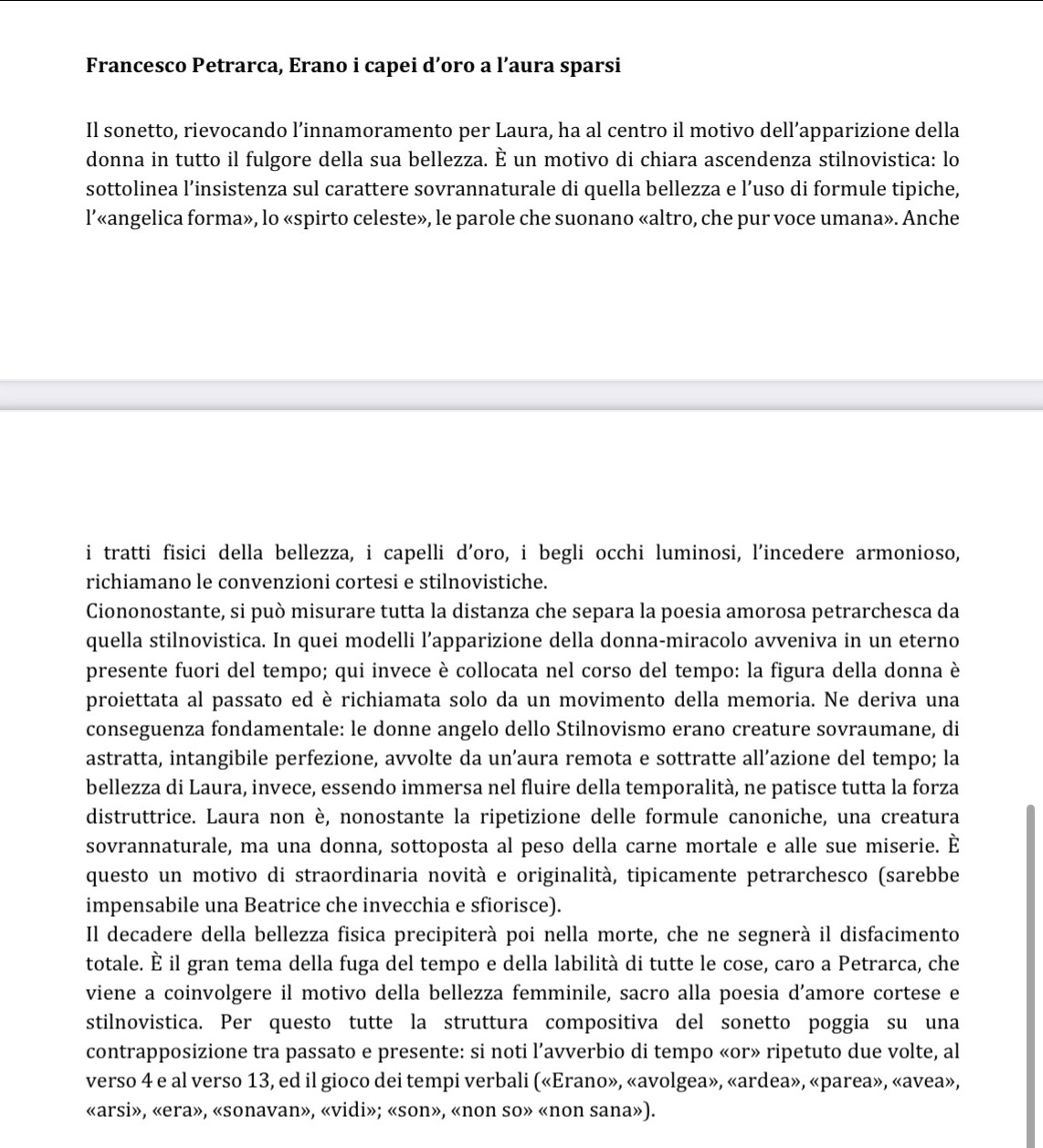 Francesco Petrarca, Erano i capei d’oro a l’aura sparsi
Il sonetto, rievocando l’innamoramento per Laura, ha al centro il motivo dell’apparizione della
donna in tutto il fulgore della sua bellezza. È un motivo di chiara ascendenza stilnovistica: lo
sottolinea l’insistenza sul carattere sovrannaturale di quella bellezza e l’uso di formule tipiche,
l’«angelica forma», lo «spirto celeste», le parole che suonano «altro, che pur voce umana». Anche
i tratti fisici della bellezza, i capelli d'oro, i begli occhi luminosi, l'incedere armonioso,
richiamano le convenzioni cortesi e stilnovistiche.
Ciononostante, si può misurare tutta la distanza che separa la poesia amorosa petrarchesca da
quella stilnovistica. In quei modelli l’apparizione della donna-miracolo avveniva in un eterno
presente fuori del tempo; qui invece è collocata nel corso del tempo: la figura della donna è
proiettata al passato ed è richiamata solo da un movimento della memoria. Ne deriva una
conseguenza fondamentale: le donne angelo dello Stilnovismo erano creature sovraumane, di
astratta, intangibile perfezione, avvolte da un’aura remota e sottratte all’azione del tempo; la
bellezza di Laura, invece, essendo immersa nel fluire della temporalità, ne patisce tutta la forza
distruttrice. Laura non è, nonostante la ripetizione delle formule canoniche, una creatura
sovrannaturale, ma una donna, sottoposta al peso della carne mortale e alle sue miserie. È
questo un motivo di straordinaria novità e originalità, tipicamente petrarchesco (sarebbe
impensabile una Beatrice che invecchia e sfiorisce).
Il decadere della bellezza fisica precipiterà poi nella morte, che ne segnerà il disfacimento
totale. È il gran tema della fuga del tempo e della labilità di tutte le cose, caro a Petrarca, che
viene a coinvolgere il motivo della bellezza femminile, sacro alla poesia d'amore cortese e
stilnovistica. Per questo tutte la struttura compositiva del sonetto poggia su una
contrapposizione tra passato e presente: si noti l’avverbio di tempo «or» ripetuto due volte, al
verso 4 e al verso 13, ed il gioco dei tempi verbali («Erano», «avolgea», «ardea», «parea», «avea»,
«arsi», «era», «sonavan», «vidi»; «son», «non so» «non sana»).