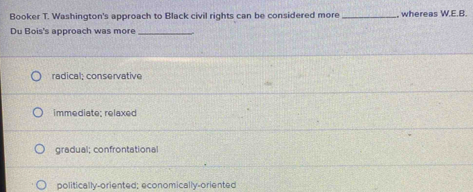 Booker T. Washington's approach to Black civil rights can be considered more_ , whereas W.E.B.
Du Bois's approach was more_
radical: conservative
immediate; relaxed
gradual; confrontational
politically-oriented; economically-oriented