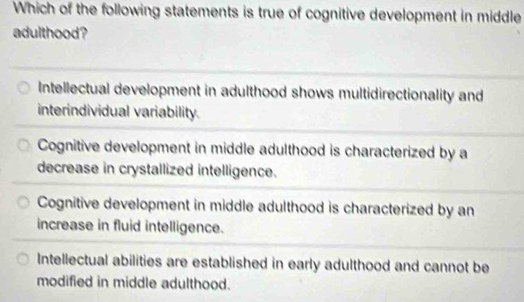 Which of the following statements is true of cognitive development in middle
adulthood?
Intellectual development in adulthood shows multidirectionality and
interindividual variability.
Cognitive development in middle adulthood is characterized by a
decrease in crystallized intelligence.
Cognitive development in middle adulthood is characterized by an
increase in fluid intelligence.
Intellectual abilities are established in early adulthood and cannot be
modified in middle adulthood.