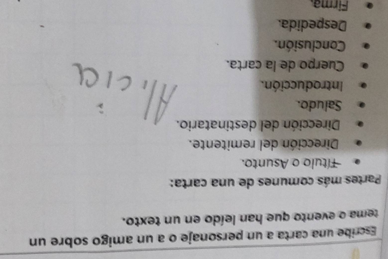 Escribe una carta a un personaje o a un amigo sobre un 
tema o evento que han leído en un texto. 
Partes más comunes de una carta: 
Título o Asunto. 
Dirección del remitente. 
Dirección del destinatario. 
Saludo. 
Introducción. 
Cuerpo de la carta. 
Conclusión. 
Despedida. 
Firma.