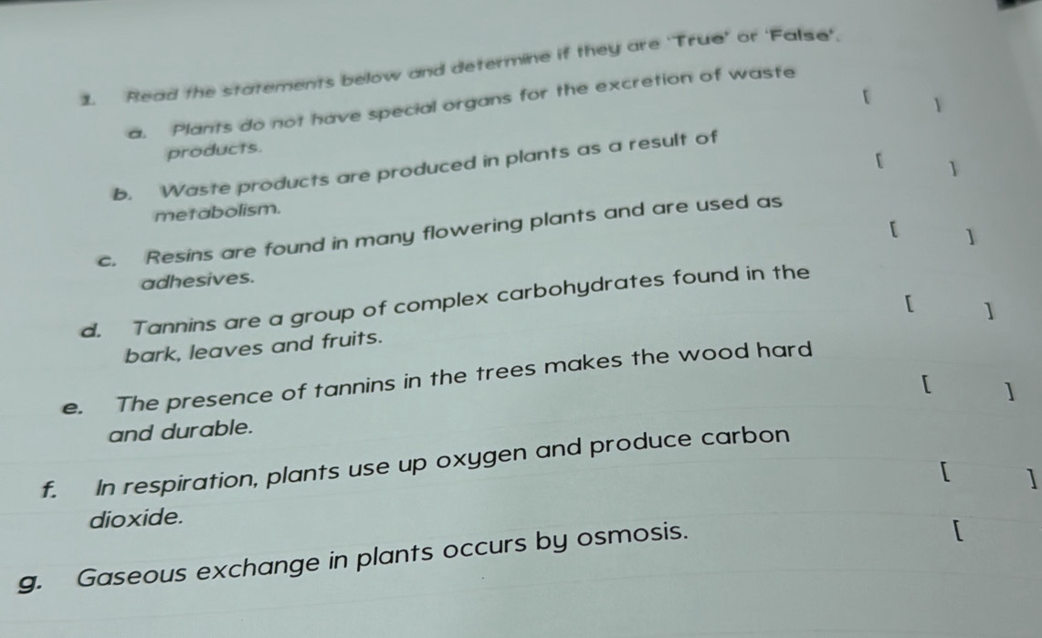 Read the statements below and determine if they are 'True' or ‘False'. 
t 1 
a. Plants do not have special organs for the excretion of waste 
products. 
[ 1 
b. Waste products are produced in plants as a result of 
metabolism. 
[ 
c. Resins are found in many flowering plants and are used as 
adhesives. 1 
d. Tannins are a group of complex carbohydrates found in the 
[ 1 
bark, leaves and fruits. 
e. The presence of tannins in the trees makes the wood hard 
[ ] 
and durable. 
f. In respiration, plants use up oxygen and produce carbon 
dioxide. ] 
g. Gaseous exchange in plants occurs by osmosis. 
r